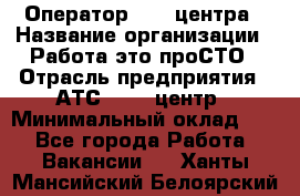 Оператор Call-центра › Название организации ­ Работа-это проСТО › Отрасль предприятия ­ АТС, call-центр › Минимальный оклад ­ 1 - Все города Работа » Вакансии   . Ханты-Мансийский,Белоярский г.